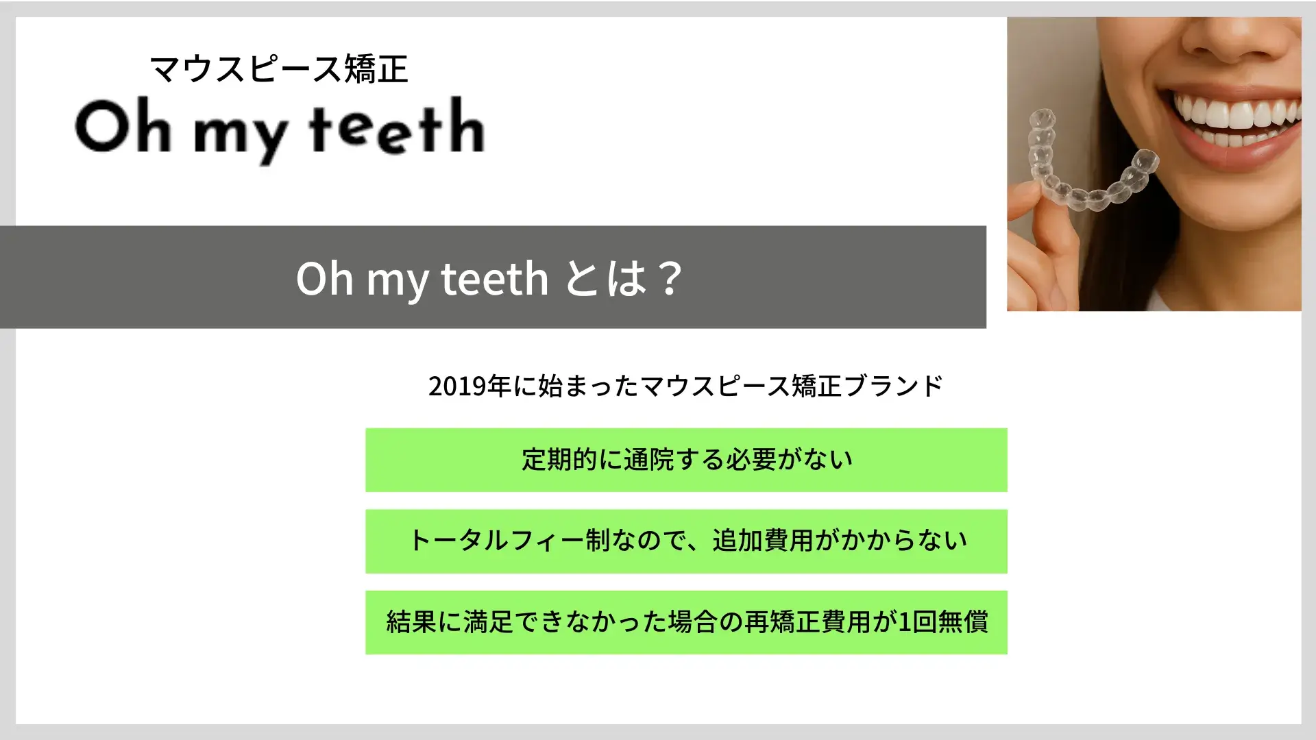 Oh my teethとは？ 2019年に始まったマウスピース矯正ブランド 定期的に通院する必要がない トータルフィー制なので、追加費用がかからない 結果に満足できなかった場合の再矯正費用が1回無償
