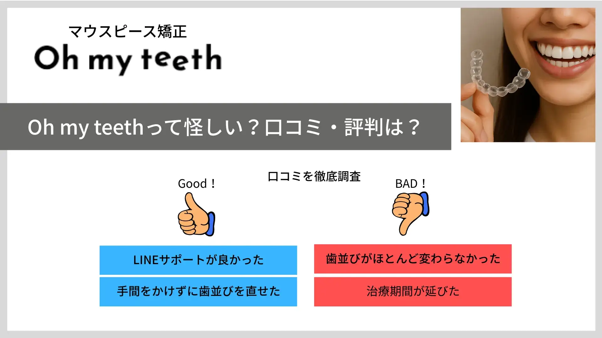 Oh my teethって怪しい？口コミ・評判は？Good! LINEサポートがよかった 手間をかけずに歯並びを直せた Bad! 歯並びがほとんど変わらなかった 治療期間が延びた