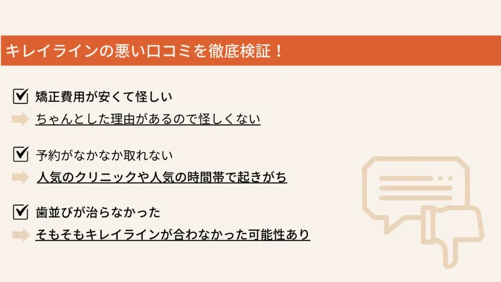 キレイラインの悪い口コミを徹底検証！ 
矯正費用が安くて怪しい
ちゃんとした理由があるので怪しくない
予約がなかなか取れない
人気のクリニックや人気の時間帯で起きがち
歯並びが治らなかった
そもそもキレイラインが合わなかった可能性あり