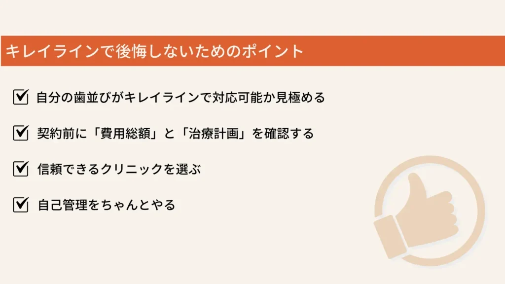 キレイラインで後悔しないためのポイント
自分の歯並びがキレイラインで対応可能か見極める
契約前に「費用総額」と「治療計画」を確認する
信頼できるクリニックを選ぶ
自己管理をちゃんとやる