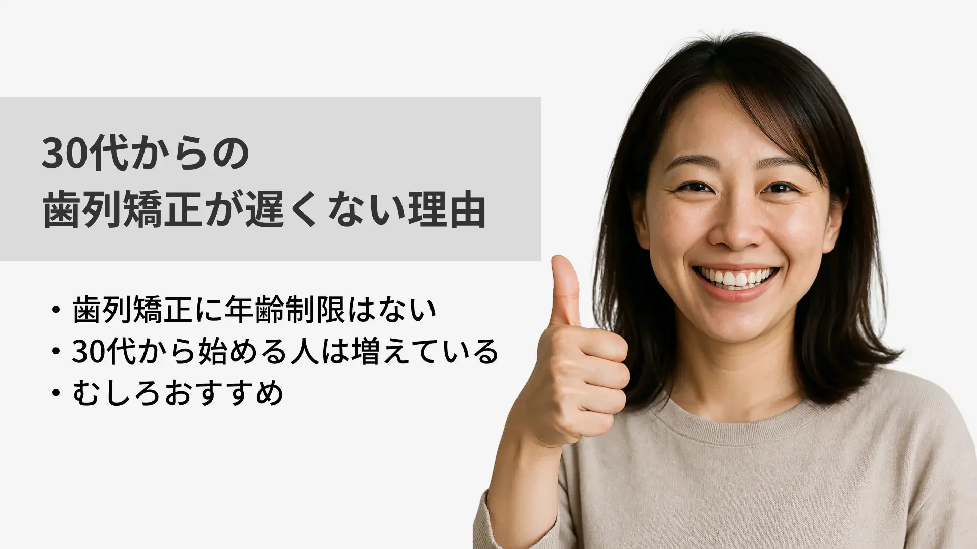 30代からの歯列矯正が遅くない理由
・歯列矯正に年齢制限はない
・30代から始める人は増えている
・むしろおすすめ