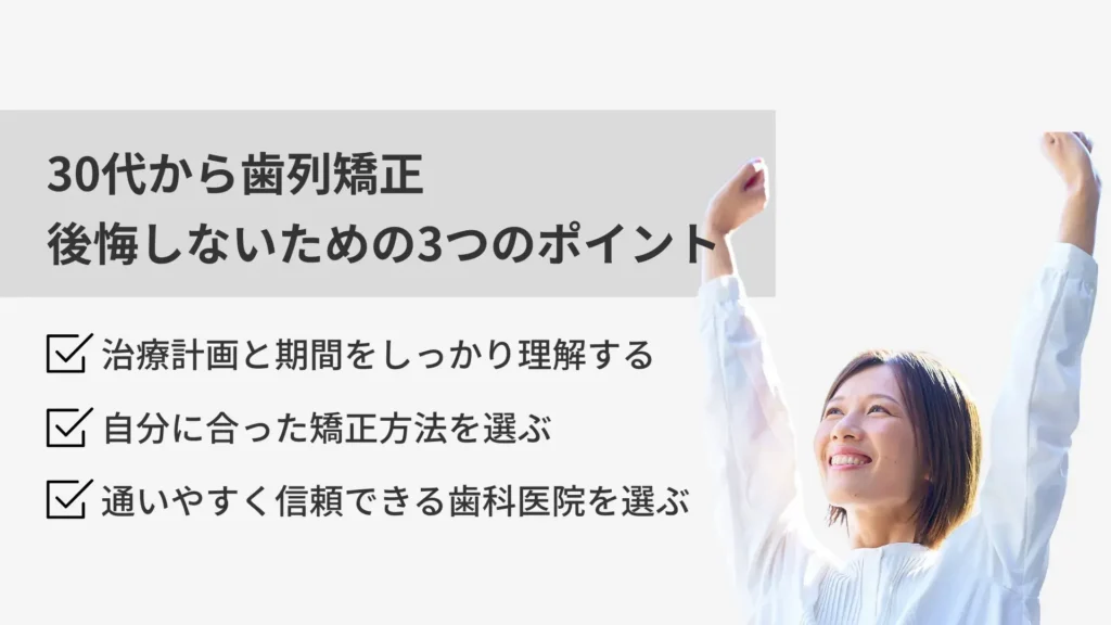 30代からの歯列矯正で後悔しないための3つのポイント
・治療計画と期間をしっかりと理解する
・自分にあった矯正法を選ぶ
・通いやすく信頼できる歯科医院を選ぶ