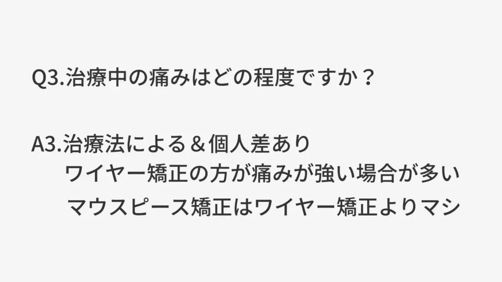 Q3.治療中の痛みはどの程度ですか？
A3.治療法による＆個人差あり。ワイヤー矯正の方が痛みが強い場合が多い。マウスピース矯正はワイヤー矯正よりマシ