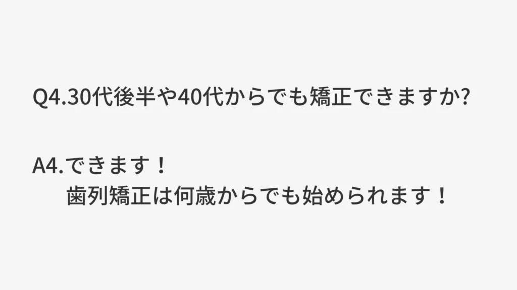 Q4.30代後半や40代からでも矯正できますか？
A4.できます！歯列矯正は何歳からでも始められます！