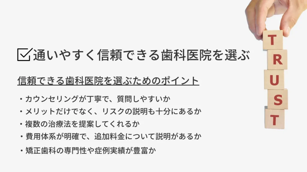 通いやすく信頼できる歯科医院を選ぶ
信頼できる歯科医院を選ぶためのポイント
・カウンセリングが丁寧で、質問しやすいか
・メリットだけでなく、リスクの説明も十分にあるか
・複数の治療法を提案してくれるか
・費用体系が明確で、追加料金について説明があるか
・矯正歯科の専門性や症例実績が豊富か