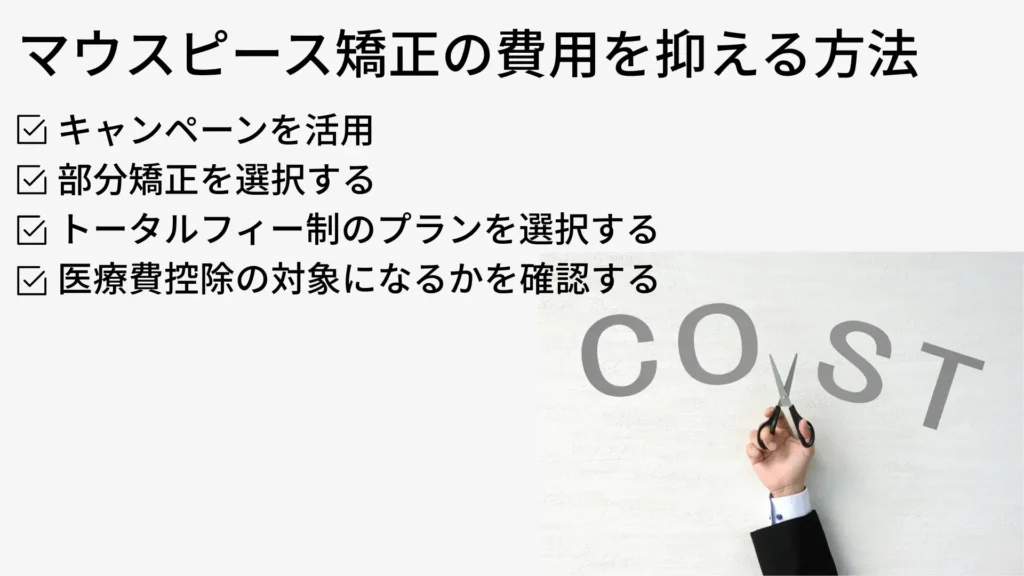 マウスピース矯正の費用を抑える方法
・キャンペーンを活用 
・部分矯正を選択する 
・トータルフィー制のプランを選択する 
・医療費控除の対象になるかを確認する